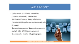 SALES & DELIVERY
A complete, proven ERP Software for Personal Care & Cosmetics
• Ease of search for customer information
• Customer and prospect management
• Drill Down to Customer History information
• Promotional Offer definition, special pricing & sales
kit support
• Quote to invoice support & contract management
• Multiple UOM & Multi currency support
• Generates sales docs like BOL, packaging slip
 