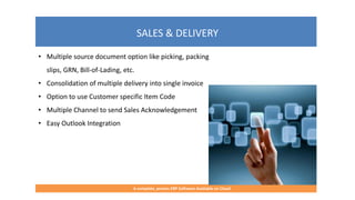 SALES & DELIVERY
A complete, proven ERP Software Available on Cloud
• Multiple source document option like picking, packing
slips, GRN, Bill-of-Lading, etc.
• Consolidation of multiple delivery into single invoice
• Option to use Customer specific Item Code
• Multiple Channel to send Sales Acknowledgement
• Easy Outlook Integration
 
