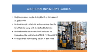 ADDITIONAL INVENTORY FEATURES
A complete, proven ERP Software Available on Cloud
• Unit Conversions can be defined both at item as well
as global level
• Define the expiry, shelf-life and quarantine days for
Raw Material along with the default batch size
• Define how the raw material will be issued for
Production, like on the basis of FIFO, FEFO and, LIFO
• Configurable Batch Masking option at Item level
 
