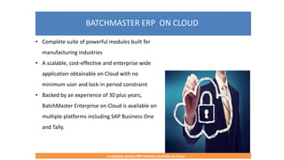 BATCHMASTER ERP ON CLOUD
A complete, proven ERP Software Available on Cloud
• Complete suite of powerful modules built for
manufacturing industries
• A scalable, cost-effective and enterprise wide
application obtainable on Cloud with no
minimum user and lock-in period constraint
• Backed by an experience of 30 plus years,
BatchMaster Enterprise on Cloud is available on
multiple platforms including SAP Business One
and Tally.
 