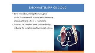 BATCHMASTER ERP ON CLOUD
A complete, proven ERP Software Available on Cloud
• Drive innovation, manage formulas, plan
production & material, simplify batch processing,
check quality and adhere to regulations
• Supports the complete value chain while also
reducing the complexities of running a business.
 