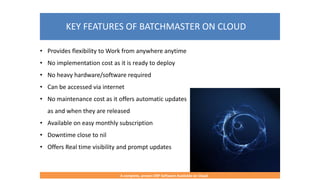 KEY FEATURES OF BATCHMASTER ON CLOUD
A complete, proven ERP Software Available on Cloud
• Provides flexibility to Work from anywhere anytime
• No implementation cost as it is ready to deploy
• No heavy hardware/software required
• Can be accessed via internet
• No maintenance cost as it offers automatic updates
as and when they are released
• Available on easy monthly subscription
• Downtime close to nil
• Offers Real time visibility and prompt updates
 