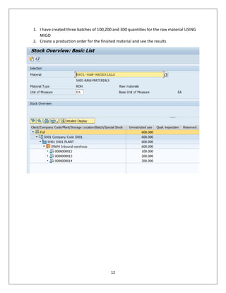 12
1. I have created three batches of 100,200 and 300 quantities for the raw material USING
MIGO
2. Create a production order for the finished material and see the results
 