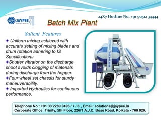 Salient Features
Uniform mixing achieved with
accurate setting of mixing blades and
drum rotation adhering to IS
Specifications.
Shutter vibrator on the discharge
shoot avoids clogging of materials
during discharge from the hopper.
Four wheel set chassis for sturdy
maneuverability.
Imported Hydraulics for continuous
performance.
24X7 Hotline No. +91 90512 34444
Telephone No : +91 33 2289 0496 / 7 / 8 , Email: solutions@jaypee.in
Corporate Office: Trinity, 5th Floor, 226/1 A.J.C. Bose Road, Kolkata - 700 020.
 