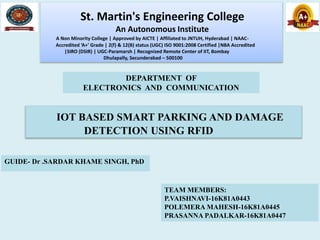 IOT BASED SMART PARKING AND DAMAGE
DETECTION USING RFID
TEAM MEMBERS:
P.VAISHNAVI-16K81A0443
POLEMERA MAHESH-16K81A0445
PRASANNA PADALKAR-16K81A0447
St. Martin's Engineering College
An Autonomous Institute
A Non Minority College | Approved by AICTE | Affiliated to JNTUH, Hyderabad | NAAC-
Accredited ‘A+’ Grade | 2(f) & 12(B) status (UGC) ISO 9001:2008 Certified |NBA Accredited
|SIRO (DSIR) | UGC-Paramarsh | Recognized Remote Center of IIT, Bombay
Dhulapally, Secunderabad – 500100
DEPARTMENT OF
ELECTRONICS AND COMMUNICATION
GUIDE- Dr .SARDAR KHAME SINGH, PhD
 