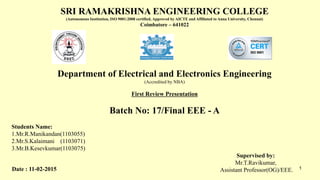 SRI RAMAKRISHNA ENGINEERING COLLEGE
(Autonomous Institution, ISO 9001:2008 certified, Approved by AICTE and Affiliated to Anna University, Chennai)
Coimbatore – 641022
Department of Electrical and Electronics Engineering
(Accredited by NBA)
First Review Presentation
Batch No: 17/Final EEE - A
Students Name:
1.Mr.R.Manikandan(1103055)
2.Mr.S.Kalaimani (1103071)
3.Mr.B.Kesevkumar(1103075)
Supervised by:
Mr.T.Ravikumar,
Assistant Professor(OG)/EEE. 1Date : 11-02-2015
 