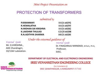 PROTECTION OF TRANSFORMERS
Mini Project Presentation on
submitted by
P.KIRANMAYI
R.HEMALATHA
N.MOHAN SAI KRISHNA
K.LAKSHMI THULASI
R.N.ADITHYA SHARMA
11121A0292
11121A0293
11121A0282
12125A0208
10121A0281
Under the esteemed guidance of
DEPARTMENT OF ELECTRICAL AND ELECTRONICS ENGINEERING
SREE VIDYANIKETHANENGINEERINGCOLLEGE
(AUTONOMOUS)
SREE SAINATHNAGAR, A.RANGAMPET-517102
External Guide
Mr. S.V.KRISHNA ,
ADE Chandragiri,
33/11kV substation.
Internal Guide
Dr. P.NAGARAJU MANDADI, M.Tech, Ph.D,
Professor,
SVEC.
 