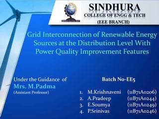 Grid Interconnection of Renewable Energy
Sources at the Distribution Level With
Power Quality Improvement Features
Under the Guidance of
Mrs. M.Padma
(Assistant Professor)
Batch No-EE5
1. M.Krishnaveni (11B71A0206)
2. A.Pradeep (11B71A0244)
3. E.Soumya (11B71A0249)
4. P.Srinivas (11B71A0246)
 