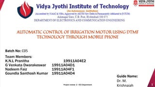 Project review -2 - ECE Department 1
Batch No: C05
Team Members:
K.N.L Pranitha 19911A04E2
G Venkata Dwarakeswar 19911A04D1
Nadeem Faiz 19911A04F1
Goundla Santhosh Kumar 19911A04D4
Guide Name:
Dr. M.
Krishnaiah
AUTOMATIC CONTROL OF IRRIGATION MOTOR USING DTMF
TECHNOLOGY THROUGH MOBILE PHONE
 
