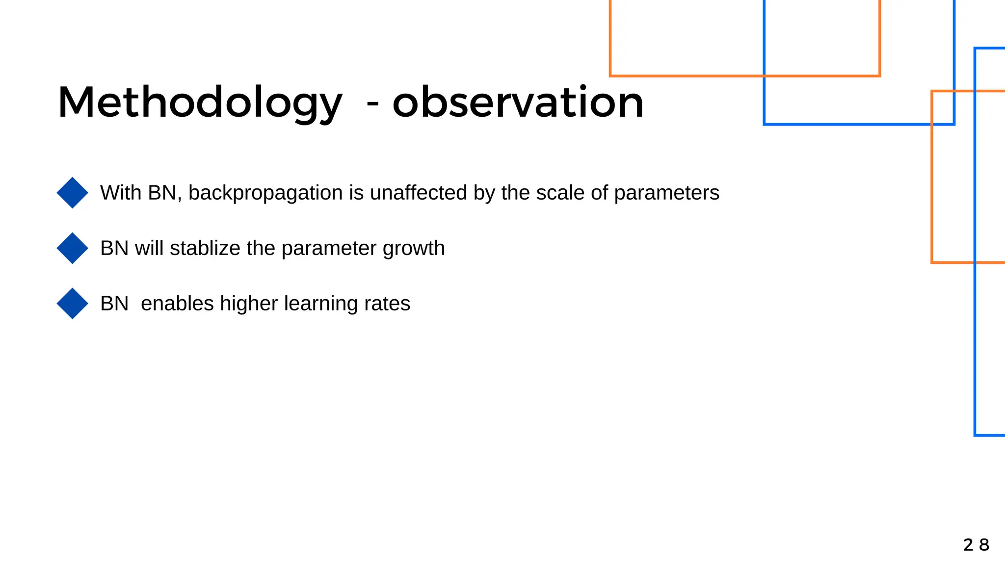 Methodology - observation
With BN, backpropagation is unaffected by the scale of parameters
2 8
BN will stablize the parameter growth
BN enables higher learning rates
 