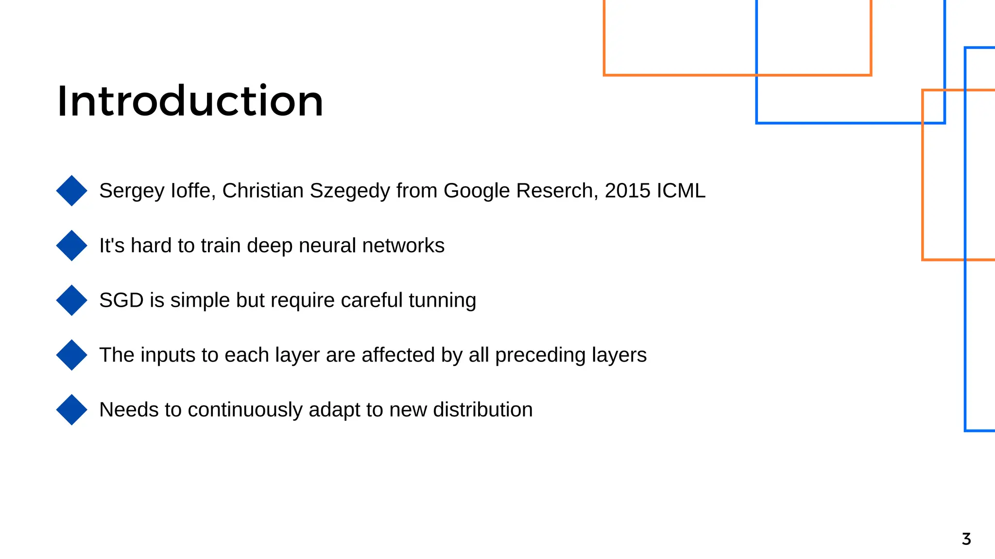 Introduction
Sergey Ioffe, Christian Szegedy from Google Reserch, 2015 ICML
It's hard to train deep neural networks
3
SGD is simple but require careful tunning
The inputs to each layer are affected by all preceding layers
Needs to continuously adapt to new distribution
 