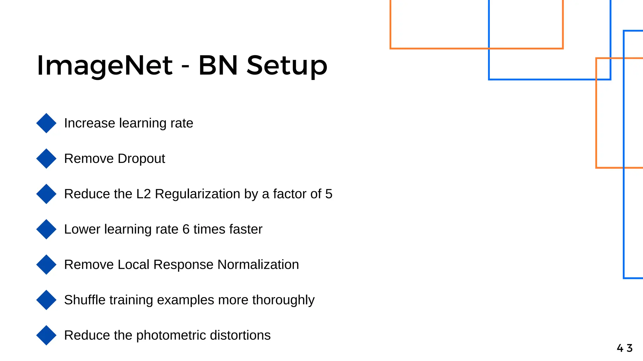 ImageNet - BN Setup
4 3
Increase learning rate
Remove Dropout
Reduce the L2 Regularization by a factor of 5
Lower learning rate 6 times faster
Remove Local Response Normalization
Shuffle training examples more thoroughly
Reduce the photometric distortions
 