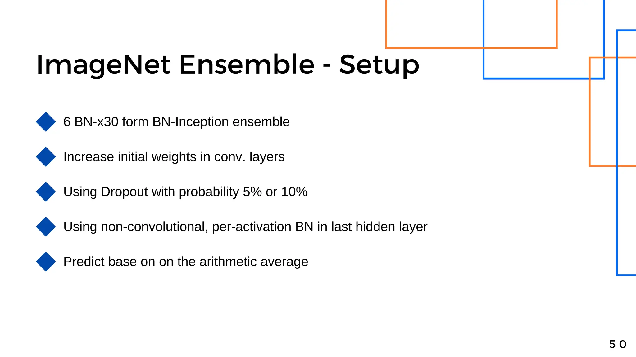 ImageNet Ensemble - Setup
5 0
6 BN-x30 form BN-Inception ensemble
Increase initial weights in conv. layers
Using Dropout with probability 5% or 10%
Using non-convolutional, per-activation BN in last hidden layer
Predict base on on the arithmetic average
 
