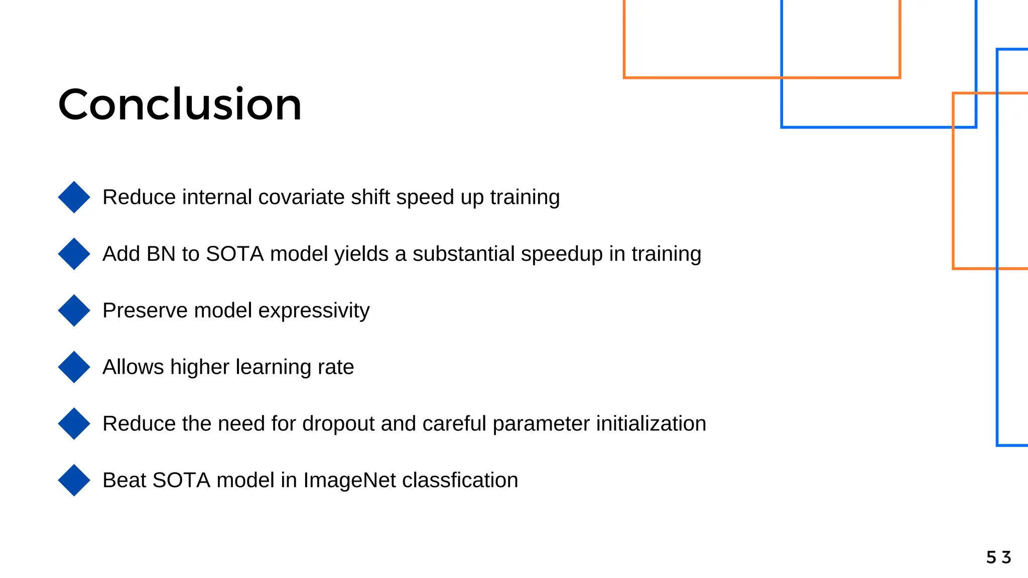 Conclusion
Reduce internal covariate shift speed up training
Add BN to SOTA model yields a substantial speedup in training
Preserve model expressivity
5 3
Allows higher learning rate
Reduce the need for dropout and careful parameter initialization
Beat SOTA model in ImageNet classfication
 