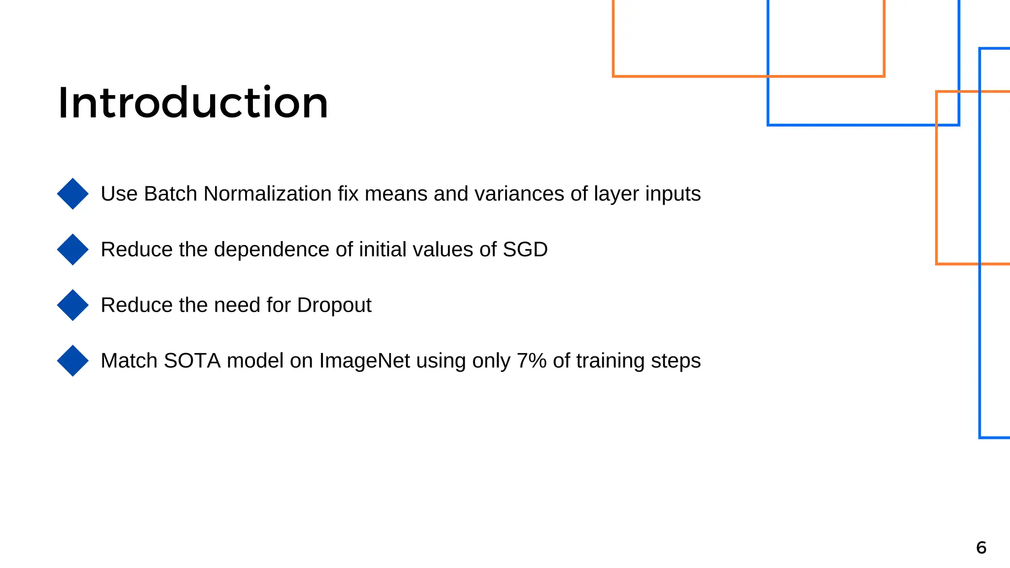 Introduction
Use Batch Normalization fix means and variances of layer inputs
Reduce the dependence of initial values of SGD
Reduce the need for Dropout
6
Match SOTA model on ImageNet using only 7% of training steps
 