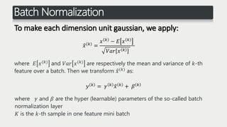 Batch Normalization
To make each dimension unit gaussian, we apply:
𝑥 𝑘 =
𝑥 𝑘 − 𝐸 𝑥 𝑘
𝑉𝑎𝑟 𝑥 𝑘
where 𝐸 𝑥(𝑘) and 𝑉𝑎𝑟 𝑥(𝑘) are respectively the mean and variance of 𝑘-th
feature over a batch. Then we transform 𝑥(𝑘) as:
𝑦 𝑘 = 𝛾 𝑘 𝑥 𝑘 + 𝛽 𝑘
where 𝛾 and 𝛽 are the hyper (learnable) parameters of the so-called batch
normalization layer
𝐾 is the 𝑘-th sample in one feature mini batch
 
