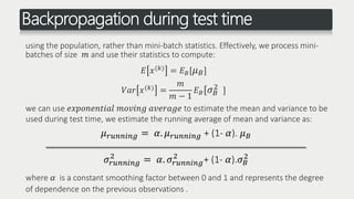 Backpropagation during test time
using the population, rather than mini-batch statistics. Effectively, we process mini-
batches of size 𝑚 and use their statistics to compute:
𝐸 𝑥(𝑘) = 𝐸 𝐵[ 𝜇 𝐵]
𝑉𝑎𝑟 𝑥(𝑘) =
𝑚
𝑚 − 1
𝐸 𝐵[𝜎 𝐵
2 ]
we can use 𝑒𝑥𝑝𝑜𝑛𝑒𝑛𝑡𝑖𝑎𝑙 𝑚𝑜𝑣𝑖𝑛𝑔 𝑎𝑣𝑒𝑟𝑎𝑔𝑒 to estimate the mean and variance to be
used during test time, we estimate the running average of mean and variance as:
𝜇 𝑟𝑢𝑛𝑛𝑖𝑛𝑔 = 𝛼. 𝜇 𝑟𝑢𝑛𝑛𝑖𝑛𝑔 + (1- 𝛼). 𝜇 𝐵
‫ـــــــــــــــــــــــــــــــــــــــــــــــــــــــــــــــــــــــــــــــــــــــــــــــــــــــــــــــــــــــــــــ‬‫ـــ‬
𝜎𝑟𝑢𝑛𝑛𝑖𝑛𝑔
2
= 𝛼. 𝜎𝑟𝑢𝑛𝑛𝑖𝑛𝑔
2
+ (1- 𝛼).𝜎 𝐵
2
where 𝛼 is a constant smoothing factor between 0 and 1 and represents the degree
of dependence on the previous observations .
 