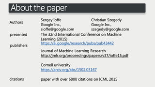 About the paper
Sergey Ioffe
Google Inc.,
sioffe@google.com
Christian Szegedy
Google Inc.,
szegedy@google.com
Authors
The 32nd International Conference on Machine
Learning (2015)
presented
publishers
https://ai.google/research/pubs/pub43442
Journal of Machine Learning Research
http://jmlr.org/proceedings/papers/v37/ioffe15.pdf
Cornell university
https://arxiv.org/abs/1502.03167
paper with over 6000 citations on ICML 2015citations
 