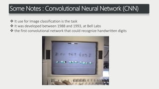 Some Notes : Convolutional Neural Network (CNN)
 It use for Image classification is the task
 It was developed between 1988 and 1993, at Bell Labs
 the first convolutional network that could recognize handwritten digits
 