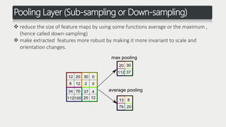 Pooling Layer (Sub-sampling or Down-sampling)
 reduce the size of feature maps by using some functions average or the maximum ,
(hence called down-sampling)
 make extracted features more robust by making it more invariant to scale and
orientation changes.
 