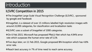 Introduction
ILSVRC Competition in 2015
The ImageNet Large Scale Visual Recognition Challenge (ILSVRC) , sponsored
by google and Facebook
ImageNet, is a dataset of over 15 millions labelled high-resolution images with
around 22,000 categories, for classification and localization tasks
ILSVRC uses a subset of ImageNet of 1000 categories.
On 6 Feb 2015, Microsoft has proposed PReLU-Net which has 4.94% error
rate which surpasses the human error rate of 5.1%
Five days later, on 11 Feb 2015, Google proposed BN-Inception which has 4.8%
error rate.
Reach best accuracy in 7% of time need to reach same accuracy
 
