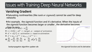 Issues with Training Deep Neural Networks
Vanishing Gradient
Saturating nonlinearities (like 𝑡𝑎𝑛ℎ 𝑜𝑟 𝑠𝑖𝑔𝑚𝑜𝑖𝑑) cannot be used for deep
networks
An example, the sigmoid function and it’s derivative. When the inputs of
the sigmoid function becomes larger or smaller , the derivative becomes
close to zero.
the sigmoid function and its derivativebackpropagation algorithm update rule
 𝑤 𝜅 + 1 = 𝑤 𝜅 − 𝛼
𝜕𝐿
𝜕𝑤
 𝐿 = 0.5 𝑡 − 𝑎 2 𝑡 ∶ 𝑡𝑎𝑟𝑔𝑒𝑡 , 𝑎 ∶ 𝑜𝑢𝑡𝑝𝑢𝑡 𝑜𝑓 𝑎𝑐𝑡𝑖𝑣𝑎𝑡𝑖𝑜𝑛
 𝑎 𝑙
= 𝜎 𝑥 𝑙
𝜎 ∶ 𝑎𝑐𝑡𝑖𝑣𝑎𝑡𝑖𝑜𝑛 𝑧 ∶ 𝑖𝑛𝑝𝑢𝑡 𝑡𝑜 𝑎𝑐𝑡𝑖𝑣𝑎𝑡𝑖𝑜𝑛
 𝑥 𝑙 = 𝑤𝑖,𝑗 ∗ 𝑎 𝑙−1 + 𝑤𝑖+1 ,𝑗 ∗ 𝑎 𝑙−1 + ⋯

𝜕𝐿
𝜕𝑤
=
𝜕𝐿
𝜕𝑎
.
𝜕𝑎
𝜕𝑥
.
𝜕𝑥
𝜕𝑤
≡
𝜕𝐿
𝜕𝑎
. 𝜎 𝑥 𝑙 .
𝜕𝑥
𝜕𝑤
 