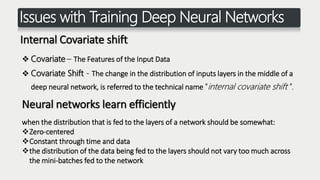 Issues with Training Deep Neural Networks
Internal Covariate shift
 Covariate – The Features of the Input Data
 Covariate Shift - The change in the distribution of inputs layers in the middle of a
deep neural network, is referred to the technical name “internal covariate shift ”.
when the distribution that is fed to the layers of a network should be somewhat:
Zero-centered
Constant through time and data
the distribution of the data being fed to the layers should not vary too much across
the mini-batches fed to the network
Neural networks learn efficiently
 