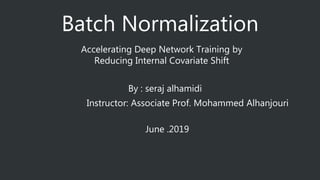 Batch Normalization
Accelerating Deep Network Training by
Reducing Internal Covariate Shift
By : seraj alhamidi
Instructor: Associate Prof. Mohammed Alhanjouri
June .2019
 