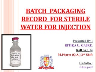 BATCH PACKAGING
RECORD FOR STERILE
WATER FOR INJECTION

1

Presented By :
RITIKA U. GAJRE.
Roll no : 14
M.Pharm (Q.A.) 2nd Shift
Guided by :
Nikita patel

 