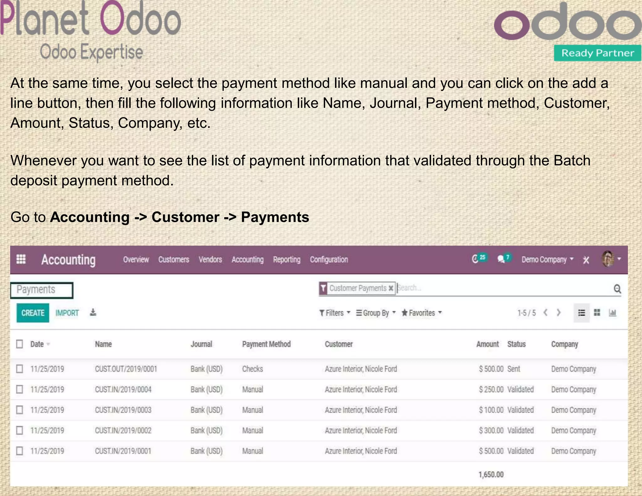 At the same time, you select the payment method like manual and you can click on the add a
line button, then fill the following information like Name, Journal, Payment method, Customer,
Amount, Status, Company, etc.
Whenever you want to see the list of payment information that validated through the Batch
deposit payment method.
Go to Accounting -> Customer -> Payments
 