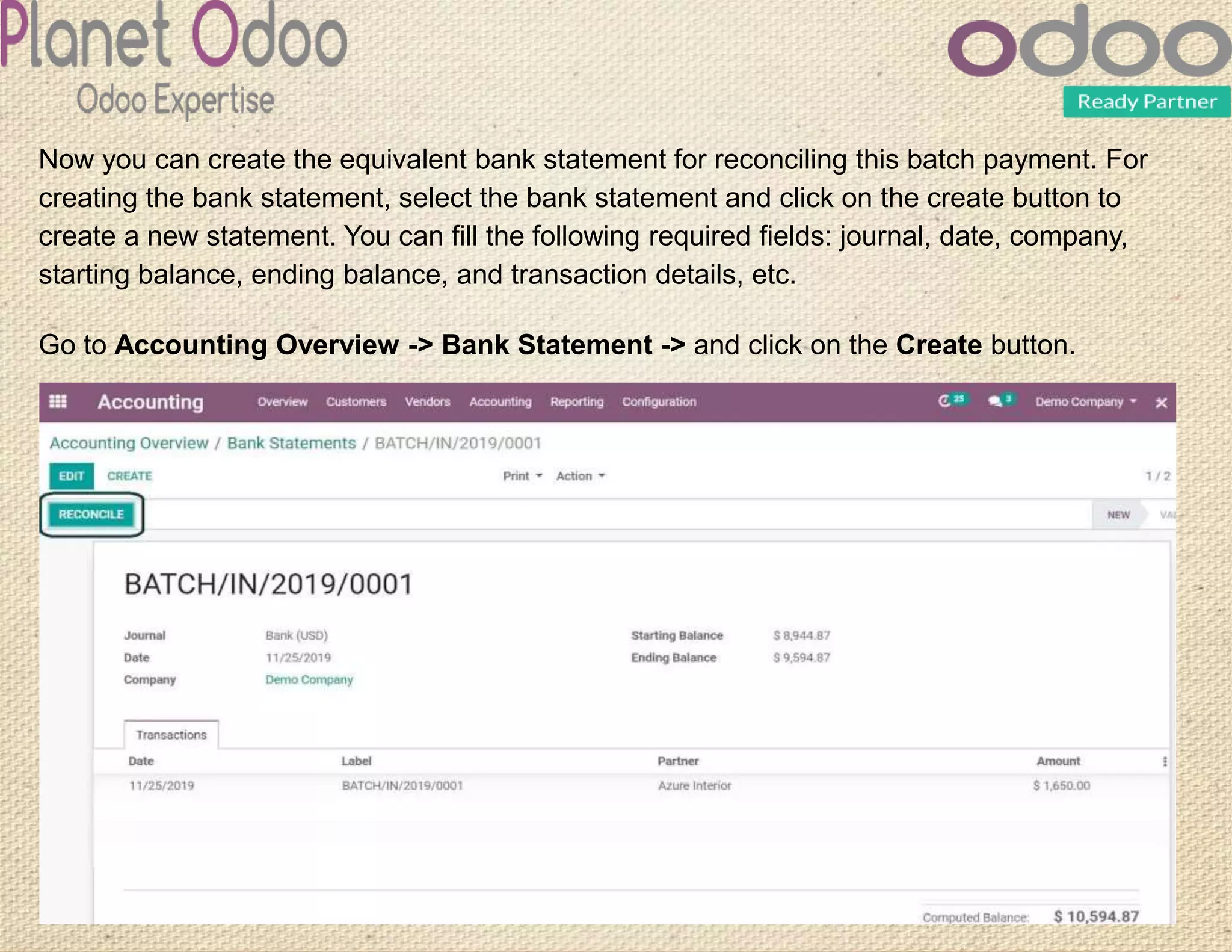 Now you can create the equivalent bank statement for reconciling this batch payment. For
creating the bank statement, select the bank statement and click on the create button to
create a new statement. You can fill the following required fields: journal, date, company,
starting balance, ending balance, and transaction details, etc.
Go to Accounting Overview -> Bank Statement -> and click on the Create button.
 