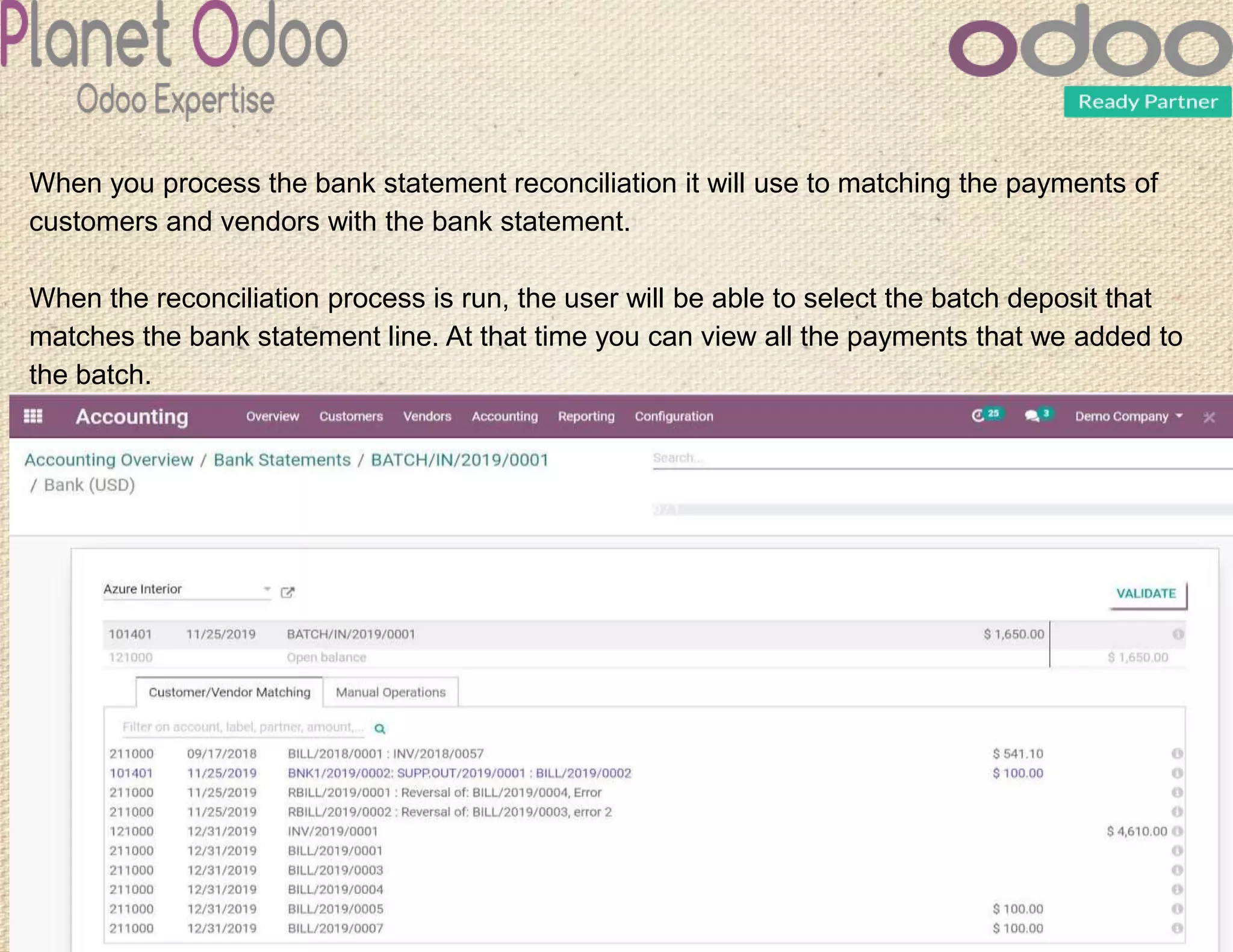 When you process the bank statement reconciliation it will use to matching the payments of
customers and vendors with the bank statement.
When the reconciliation process is run, the user will be able to select the batch deposit that
matches the bank statement line. At that time you can view all the payments that we added to
the batch.
 