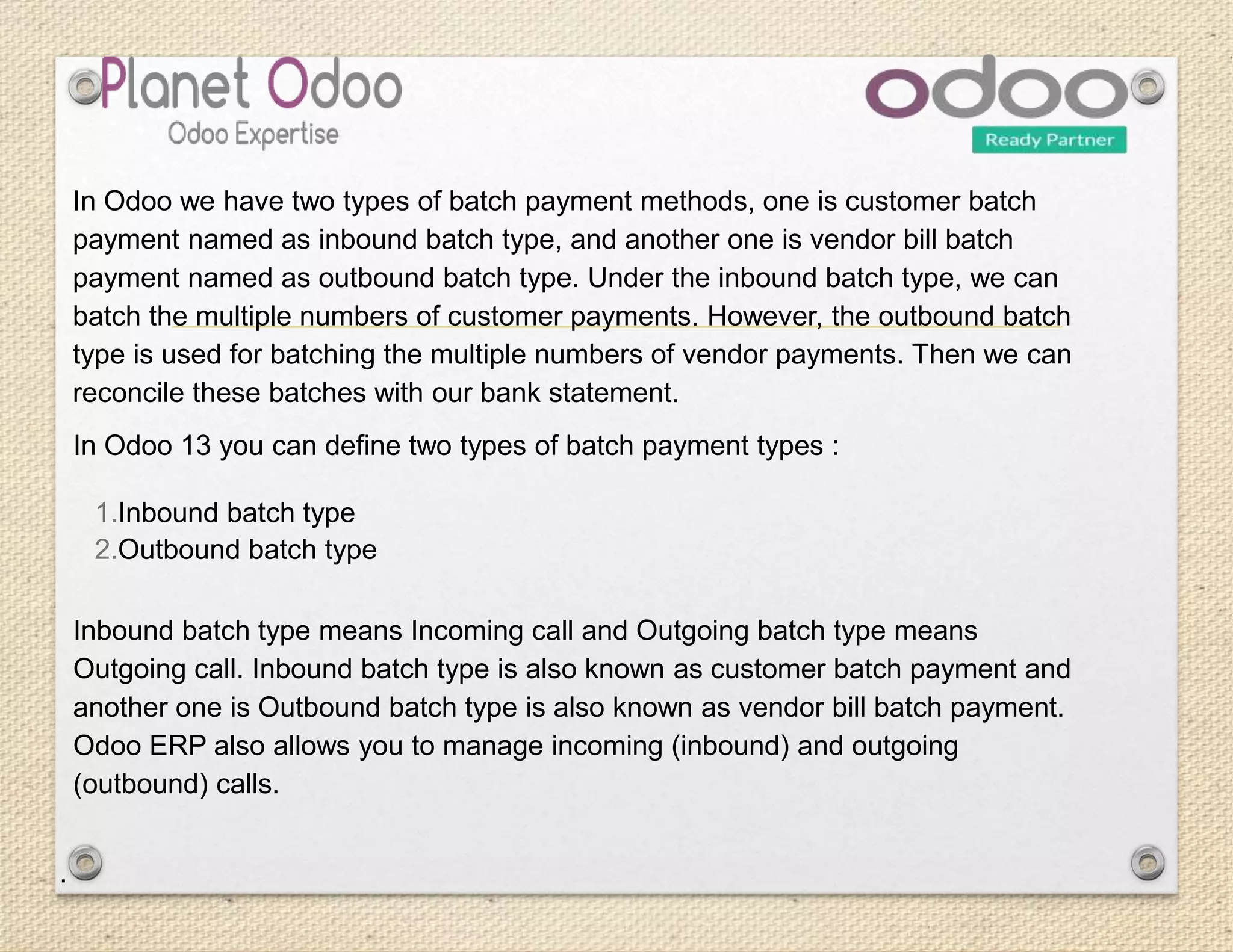 In Odoo 13 you can define two types of batch payment types :
1.Inbound batch type
2.Outbound batch type
Inbound batch type means Incoming call and Outgoing batch type means
Outgoing call. Inbound batch type is also known as customer batch payment and
another one is Outbound batch type is also known as vendor bill batch payment.
Odoo ERP also allows you to manage incoming (inbound) and outgoing
(outbound) calls.
.
In Odoo we have two types of batch payment methods, one is customer batch
payment named as inbound batch type, and another one is vendor bill batch
payment named as outbound batch type. Under the inbound batch type, we can
batch the multiple numbers of customer payments. However, the outbound batch
type is used for batching the multiple numbers of vendor payments. Then we can
reconcile these batches with our bank statement.
 