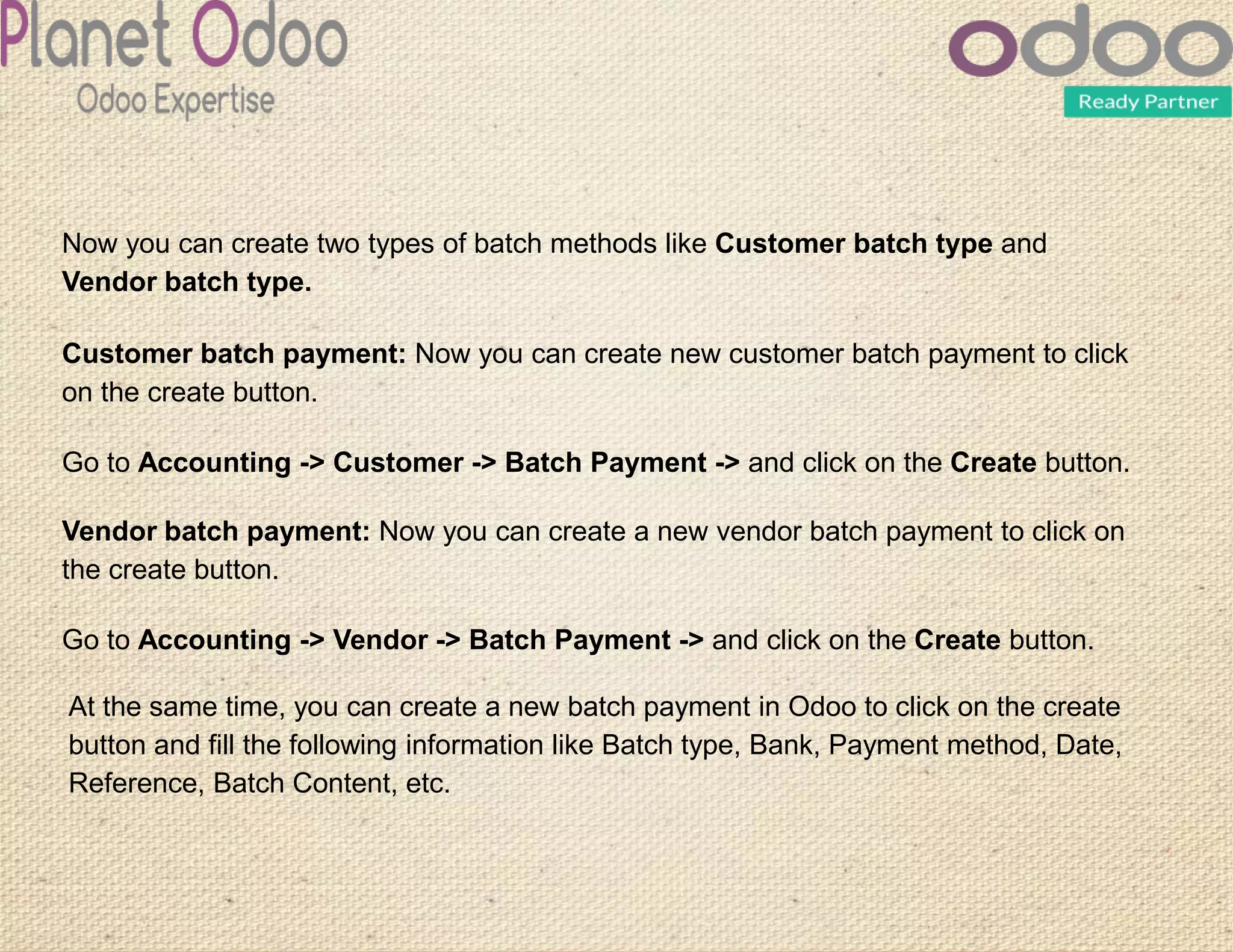 Now you can create two types of batch methods like Customer batch type and
Vendor batch type.
Customer batch payment: Now you can create new customer batch payment to click
on the create button.
Go to Accounting -> Customer -> Batch Payment -> and click on the Create button.
Vendor batch payment: Now you can create a new vendor batch payment to click on
the create button.
Go to Accounting -> Vendor -> Batch Payment -> and click on the Create button.
At the same time, you can create a new batch payment in Odoo to click on the create
button and fill the following information like Batch type, Bank, Payment method, Date,
Reference, Batch Content, etc.
 