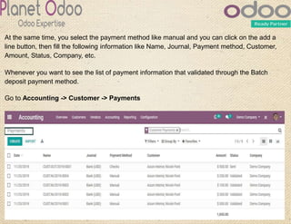 At the same time, you select the payment method like manual and you can click on the add a
line button, then fill the following information like Name, Journal, Payment method, Customer,
Amount, Status, Company, etc.
Whenever you want to see the list of payment information that validated through the Batch
deposit payment method.
Go to Accounting -> Customer -> Payments
 