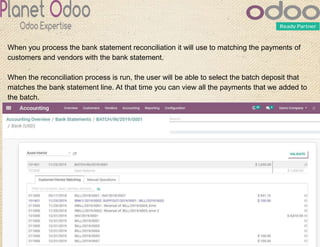 When you process the bank statement reconciliation it will use to matching the payments of
customers and vendors with the bank statement.
When the reconciliation process is run, the user will be able to select the batch deposit that
matches the bank statement line. At that time you can view all the payments that we added to
the batch.
 