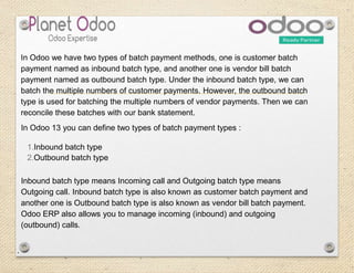 In Odoo 13 you can define two types of batch payment types :
1.Inbound batch type
2.Outbound batch type
Inbound batch type means Incoming call and Outgoing batch type means
Outgoing call. Inbound batch type is also known as customer batch payment and
another one is Outbound batch type is also known as vendor bill batch payment.
Odoo ERP also allows you to manage incoming (inbound) and outgoing
(outbound) calls.
.
In Odoo we have two types of batch payment methods, one is customer batch
payment named as inbound batch type, and another one is vendor bill batch
payment named as outbound batch type. Under the inbound batch type, we can
batch the multiple numbers of customer payments. However, the outbound batch
type is used for batching the multiple numbers of vendor payments. Then we can
reconcile these batches with our bank statement.
 