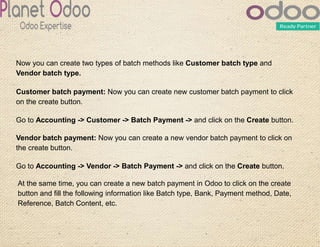 Now you can create two types of batch methods like Customer batch type and
Vendor batch type.
Customer batch payment: Now you can create new customer batch payment to click
on the create button.
Go to Accounting -> Customer -> Batch Payment -> and click on the Create button.
Vendor batch payment: Now you can create a new vendor batch payment to click on
the create button.
Go to Accounting -> Vendor -> Batch Payment -> and click on the Create button.
At the same time, you can create a new batch payment in Odoo to click on the create
button and fill the following information like Batch type, Bank, Payment method, Date,
Reference, Batch Content, etc.
 