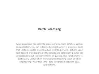 Batch Processing
Mule possesses the ability to process messages in batches. Within
an application, you can initiate a batch job which is a block of code
that splits messages into individual records, performs actions upon
each record, then reports on the results and potentially pushes the
processed output to other systems or queues. This functionality is
particularly useful when working with streaming input or when
engineering "near real-time" data integration between SaaS
applications.
 