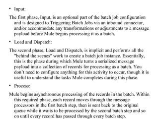 
Input:
The first phase, Input, is an optional part of the batch job configuration
and is designed to Triggering Batch Jobs via an inbound connector,
and/or accommodate any transformations or adjustments to a message
payload before Mule begins processing it as a batch.

Load and Dispatch:
The second phase, Load and Dispatch, is implicit and performs all the
"behind the scenes" work to create a batch job instance. Essentially,
this is the phase during which Mule turns a serialized message
payload into a collection of records for processing as a batch. You
don’t need to configure anything for this activity to occur, though it is
useful to understand the tasks Mule completes during this phase.

Process:
Mule begins asynchronous processing of the records in the batch. Within
this required phase, each record moves through the message
processors in the first batch step, then is sent back to the original
queue while it waits to be processed by the second batch step and so
on until every record has passed through every batch step.
 