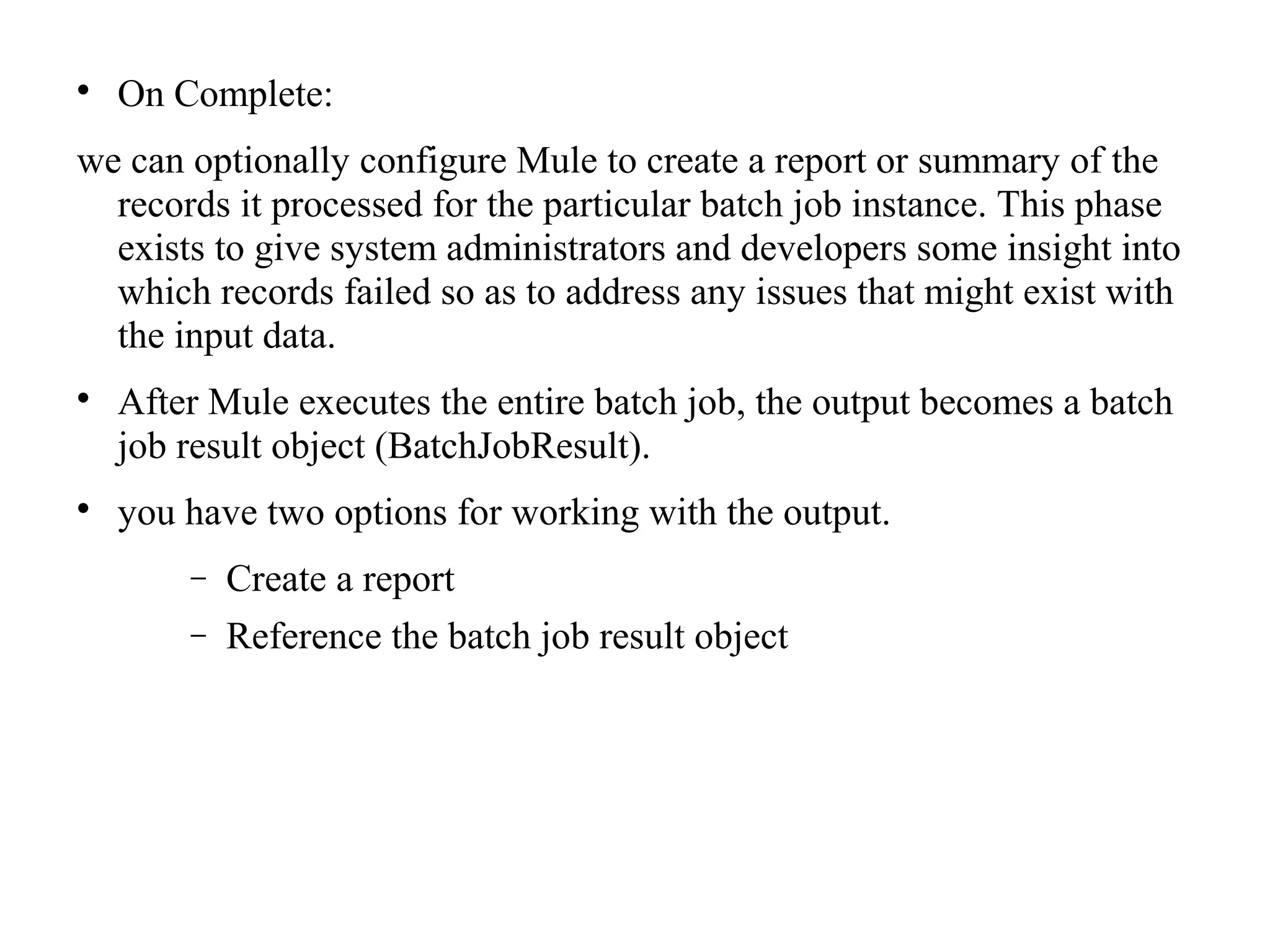 
On Complete:
we can optionally configure Mule to create a report or summary of the
records it processed for the particular batch job instance. This phase
exists to give system administrators and developers some insight into
which records failed so as to address any issues that might exist with
the input data.

After Mule executes the entire batch job, the output becomes a batch
job result object (BatchJobResult).

you have two options for working with the output.
− Create a report
− Reference the batch job result object
 