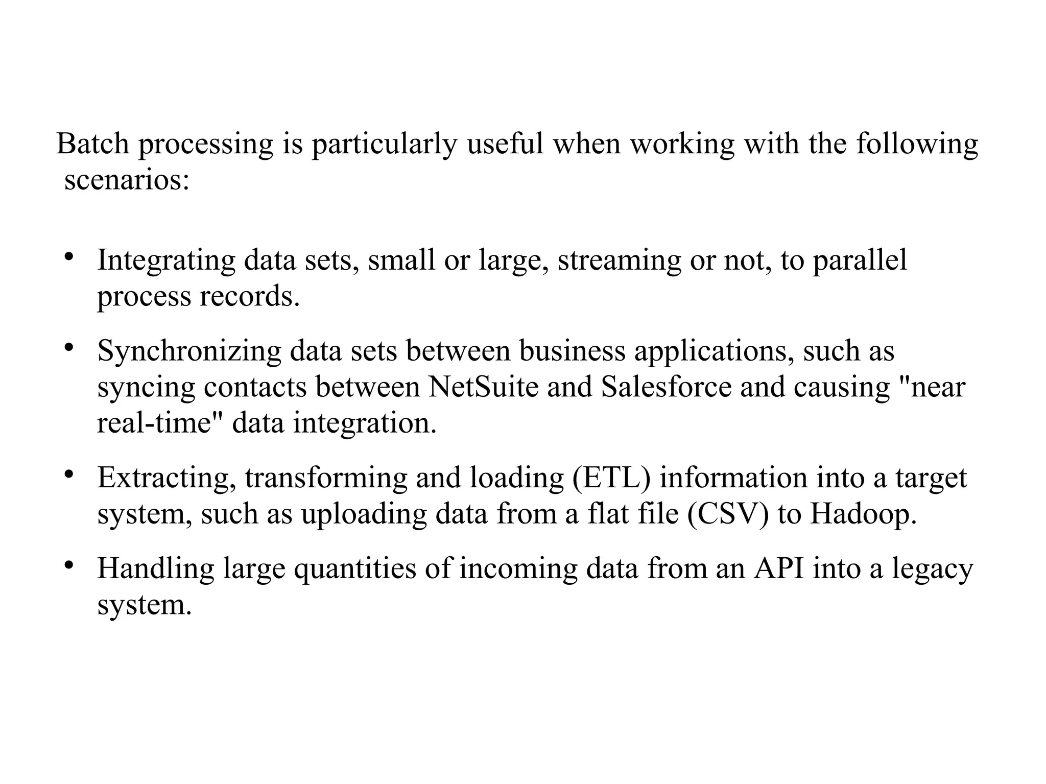 Batch processing is particularly useful when working with the following
scenarios:

Integrating data sets, small or large, streaming or not, to parallel
process records.

Synchronizing data sets between business applications, such as
syncing contacts between NetSuite and Salesforce and causing "near
real-time" data integration.

Extracting, transforming and loading (ETL) information into a target
system, such as uploading data from a flat file (CSV) to Hadoop.

Handling large quantities of incoming data from an API into a legacy
system.
 