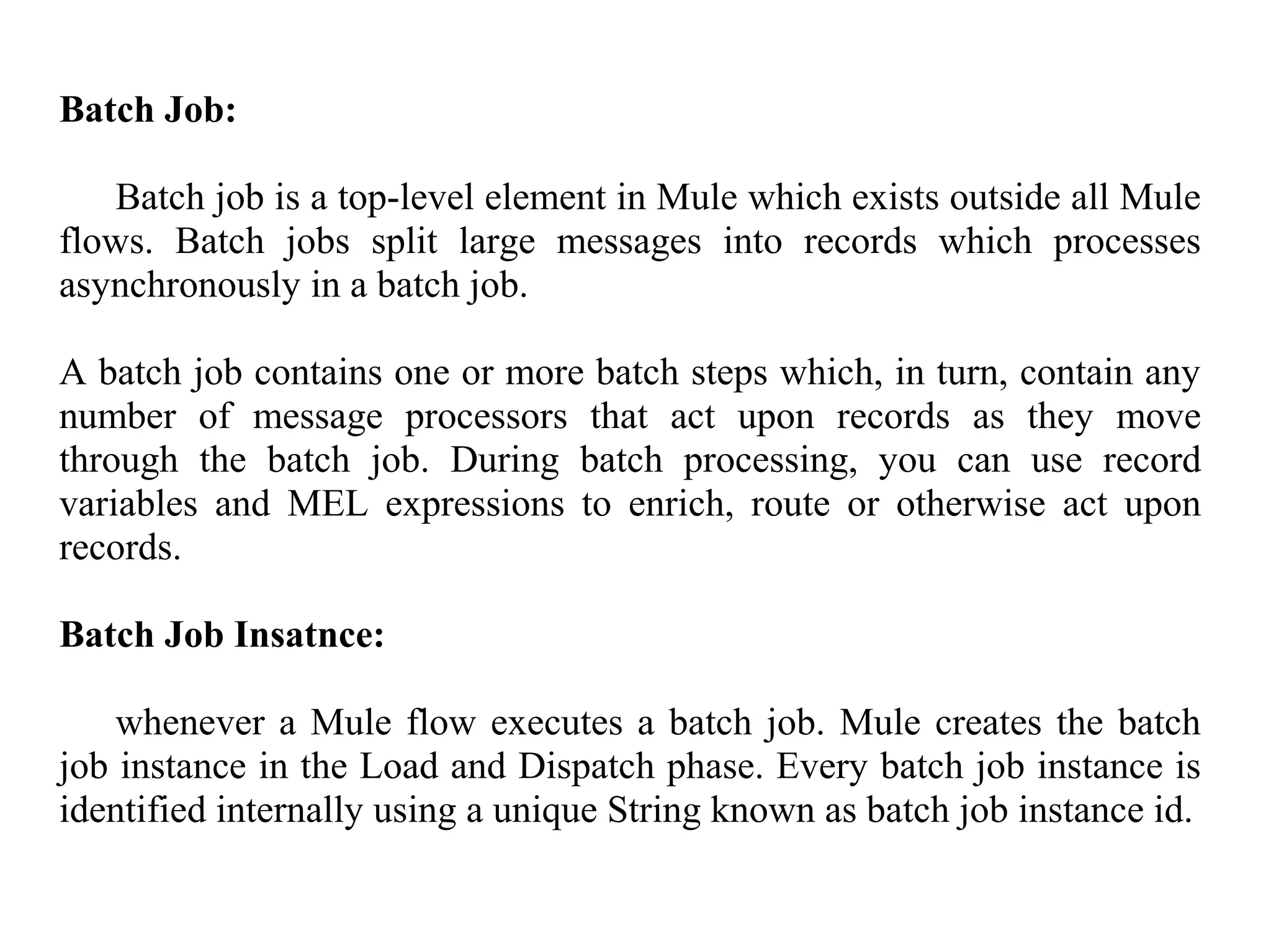 Batch Job:
Batch job is a top-level element in Mule which exists outside all Mule
flows. Batch jobs split large messages into records which processes
asynchronously in a batch job.
A batch job contains one or more batch steps which, in turn, contain any
number of message processors that act upon records as they move
through the batch job. During batch processing, you can use record
variables and MEL expressions to enrich, route or otherwise act upon
records.
Batch Job Insatnce:
whenever a Mule flow executes a batch job. Mule creates the batch
job instance in the Load and Dispatch phase. Every batch job instance is
identified internally using a unique String known as batch job instance id.
 