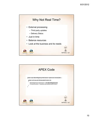 8/31/2012




            Why Not Real Time?

• External processing
     – Third party updates
     – Delivery Status
• Just in time
• Balance resources
• Look at the business and its needs




                       APEX Code

global class BatchStageImportScheduler implements Schedulable {

    global void execute (SchedulableContext ctx)
    {
       BatchStageImport batchImport = new BatchStageImport();
       ID batchprocessid = Database.executeBatch(batchImport);
    }
}




                                                                        10
 