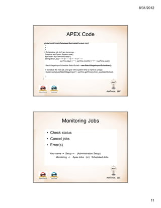 8/31/2012




                                APEX Code
    global void finish(Database.BatchableContext ctx){
     *
     *
     *
    // Schedule a job for 5 am tomorrow…
     Datetime sysTime = System.now();
     sysTime = sysTime.addDays(1);
     String chron_exp = '' + 0 + ' ' + 0 + ' ' + 5 + ' ' +
                        sysTime.day() + ' ' + sysTime.month() + ' ? ' + sysTime.year();

     BatchStageImportScheduler BatchSched = new BatchStageImportScheduler();

     // Schedule the next job, and give it the system time so name is unique
      System.schedule('BatchStageImport' + sysTime.getTime(),chron_exp,BatchSched);

     }
}




                          Monitoring Jobs

         • Check status
         • Cancel jobs
         • Error(s)

           Your name -> Setup ->             (Administration Setup)
                  Monitoring ->         Apex Jobs (or) Scheduled Jobs




                                                                                                11
 