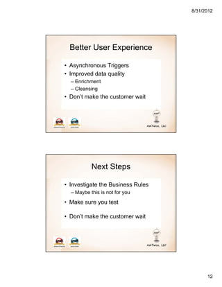 8/31/2012




  Better User Experience

• Asynchronous Triggers
• Improved data quality
  – Enrichment
  – Cleansing
• Don’t make the customer wait




           Next Steps

• Investigate the Business Rules
  – Maybe this is not for you
• Make sure you test

• Don’t make the customer wait




                                         12
 