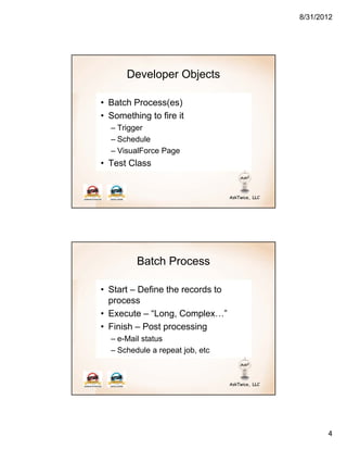8/31/2012




      Developer Objects

• Batch Process(es)
• Something to fire it
  – Trigger
  – Schedule
  – VisualForce Page
• Test Class




         Batch Process

• Start – Define the records to
  process
• Execute – “Long, Complex…”
• Finish – Post processing
  – e-Mail status
  – Schedule a repeat job, etc




                                         4
 