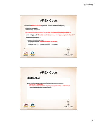 8/31/2012




                                 APEX Code
global class BatchOppLineZero implements Database.Batchable<SObject> {

    global final string query;
    global boolean process_on;

    List<OpportunityLineItemSchedule> schList = new List<OpportunityLineItemSchedule> ();

    private string query1 = 'Select Id, scheduledate, revenue from OpportunityLineItemSchedule';

    global BatchOppLineZero () {

        if (system.Test.isRunningTest()) {
           this.query = query1 + ' where scheduledate >= :chkDate';
        } else {
           this.query = query1 + ' where scheduledate >= :testDate';
        }
    }
*
*




                                 APEX Code
        Start Method

        global Database.queryLocator start(Database.BatchableContext ctx){
           Date myDate = date.today();
           Date chkDate = date.newinstance (mydate.year(),mydate.month(),1).addmonths(-3);
            return Database.getQueryLocator(query);
         }




                                                                                                          5
 