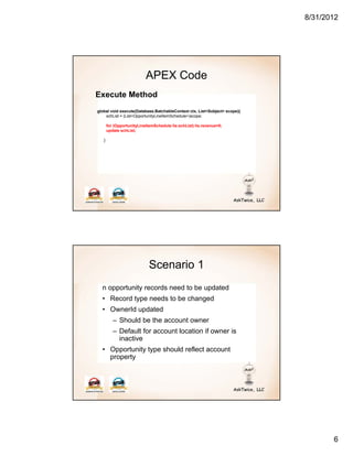 8/31/2012




                           APEX Code
Execute Method
global void execute(Database.BatchableContext ctx, List<Sobject> scope){
    schList = (List<OpportunityLineItemSchedule>)scope;

       for (OpportunityLineItemSchedule lis:schList) lis.revenue=0;
       update schList;

   }




                             Scenario 1
  n opportunity records need to be updated
  • Record type needs to be changed
  • OwnerId updated
          – Should be the account owner
          – Default for account location if owner is
            inactive
  • Opportunity type should reflect account
    property




                                                                                  6
 