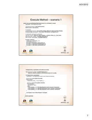 8/31/2012




                    Execute Method – scenario 1
global void execute(Database.BatchableContext ctx, List<Sobject> scope){
    oppUpdate = (List<Opportunity>)scope;

       List<Account> accList = new List<Account>();
       Set<Id> accId = new set<id>();

       ID recTypeId;
       List<RecordType> recList = new List<RecordType> ([Select Id, Name from RecordType]);
       for (RecordType rec:recList) if (rec.name=='Ad Revenue') recTypeId=rec.id;

       ID pitOwnerID, denOwnerID, laxOwnerID;
       List<User> repList = [Select ID, name, Property__c, IsActive, Sales_id__c from User];
       MAP<string,User> repMap = new MAP<string,User>();
       MAP<Id,User> repActiveMap = new MAP<Id,User>();

       for (User u:repList) {
          repMap.put(u.UserNumber__c,u);
          repActiveMap.put(u.id,u);
          if (u.name == ‘PIT Owner') pitOwnerID=u.id;
          if (u.name == ‘DEN Owner') denOwnerID=u.id;
          if (u.name == ‘LAX Owner') laxOwnerID=u.id;
        }




       for(Opportunity o:oppUpdate) accId.add(o.accountid);

       Map<Id,Account> accMap = new Map<Id,Account> (
           [Select Id, ownerid, property__c from Account where id in: accId]);

       for (Opportunity o:oppUpdate){
        o.description = 'This opportunity is used to track Ordered Ad Revenue';

        Account acc=accMap.get(o.accountid);
        if (acc !=null) {
           o.Opportunity_Type__c = acc.Property__c;

             User rep = repActiveMap.get(acc.ownerid);
             if (rep.IsActive) {
                acc.ownerid = rep.id;
             } else {
                if (acc.property__c == ‘PIT' && pitOwnerId !=null) o.ownerid = pitownerid;
                if (acc.property__c == ‘DEN' && denOwnerId !=null) o.ownerid = denownerid;
                if (acc.property__c == ‘LAX' && laxOwnerId !=null) o.ownerid = laxownerid;
         }

          if (recTypeId !=null) o.RecordTypeId = recTypeId;
        }
      }
      update oppUpdate;
  }




                                                                                                      7
 